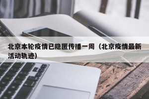 北京本轮疫情已隐匿传播一周（北京疫情最新活动轨迹）