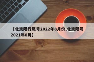 【北京限行尾号2022年8月份,北京限号2021年8月】