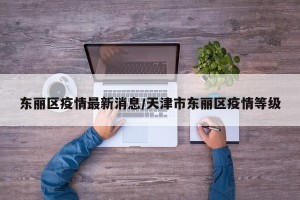 东丽区疫情最新消息/天津市东丽区疫情等级