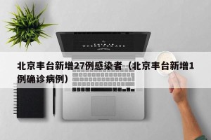 北京丰台新增27例感染者（北京丰台新增1例确诊病例）