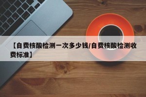 【自费核酸检测一次多少钱/自费核酸检测收费标准】
