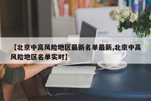 【北京中高风险地区最新名单最新,北京中高风险地区名单实时】