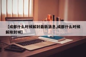 【成都什么时候解封最新消息,成都什么时候解除封城】