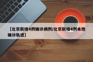 【北京新增4例确诊病例/北京新增4例本地确诊轨迹】