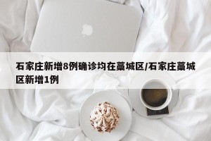 石家庄新增8例确诊均在藁城区/石家庄藁城区新增1例