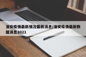 淮安疫情最新情况最新消息/淮安疫情最新数据消息2021