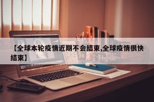 【全球本轮疫情近期不会结束,全球疫情很快结束】