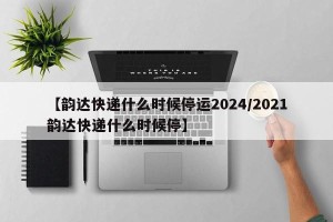 【韵达快递什么时候停运2024/2021韵达快递什么时候停】