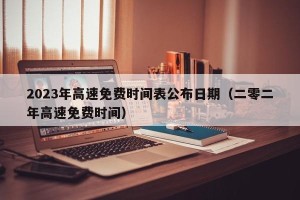 2023年高速免费时间表公布日期（二零二年高速免费时间）