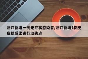 浙江新增一例无症状感染者/浙江新增1例无症状感染者行动轨迹