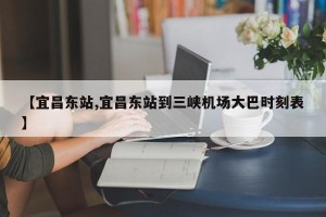 【宜昌东站,宜昌东站到三峡机场大巴时刻表】