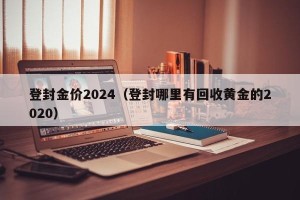 登封金价2024（登封哪里有回收黄金的2020）