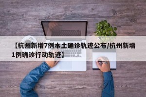【杭州新增7例本土确诊轨迹公布/杭州新增1例确诊行动轨迹】