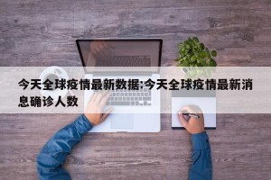 今天全球疫情最新数据:今天全球疫情最新消息确诊人数