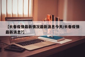 【长春疫情最新情况最新消息今天/长春疫情最新消息?】
