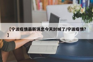 【宁波疫情最新消息今天封城了/宁波疫情?】