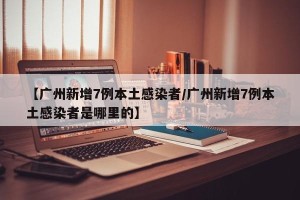 【广州新增7例本土感染者/广州新增7例本土感染者是哪里的】