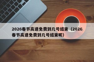 2026春节高速免费到几号结束（2026春节高速免费到几号结束呢）