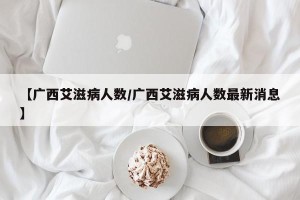 【广西艾滋病人数/广西艾滋病人数最新消息】