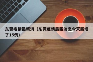 东莞疫情最新消（东莞疫情最新消息今天新增了15例）