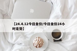 【24.4.12今日金价/今日金价24小时走势】