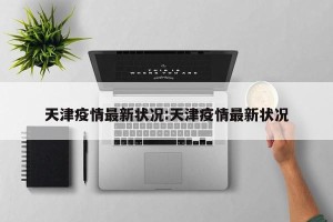 天津疫情最新状况:天津疫情最新状况