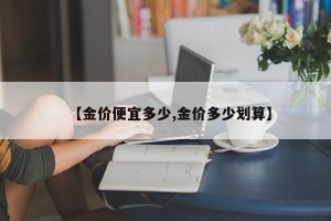 【金价便宜多少,金价多少划算】