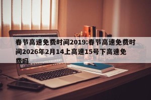 春节高速免费时间2019:春节高速免费时间2026年2月14上高速15号下高速免费吗