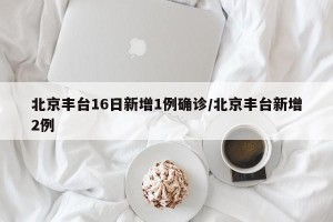 北京丰台16日新增1例确诊/北京丰台新增2例