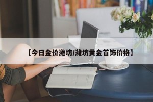 【今日金价潍坊/潍坊黄金首饰价格】