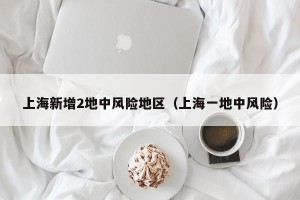 上海新增2地中风险地区（上海一地中风险）