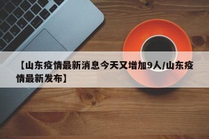 【山东疫情最新消息今天又增加9人/山东疫情最新发布】